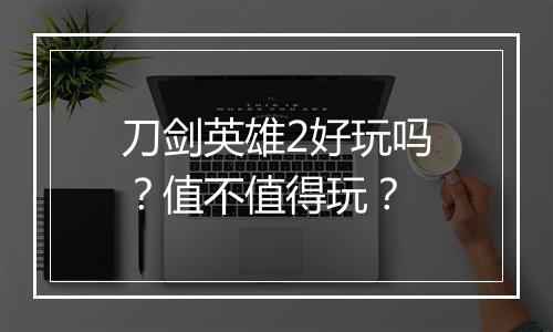 刀剑英雄2好玩吗？值不值得玩？