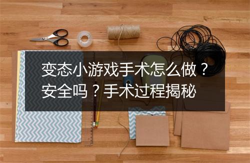 变态小游戏手术怎么做？安全吗？手术过程揭秘