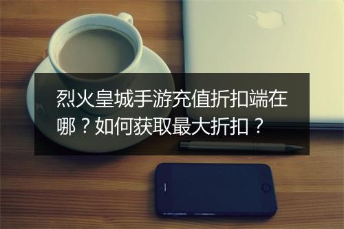 烈火皇城手游充值折扣端在哪？如何获取最大折扣？