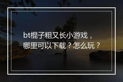 bt棍子粗又长小游戏,哪里可以下载?怎么玩?