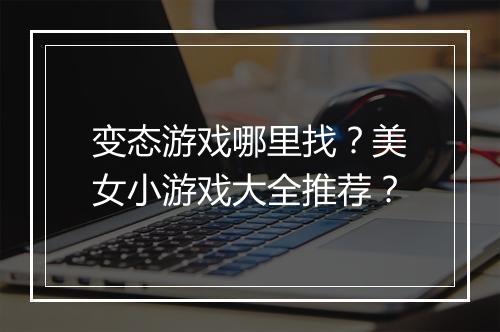 变态游戏哪里找？美女小游戏大全推荐？