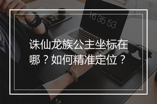 诛仙龙族公主坐标在哪?如何精准定位?