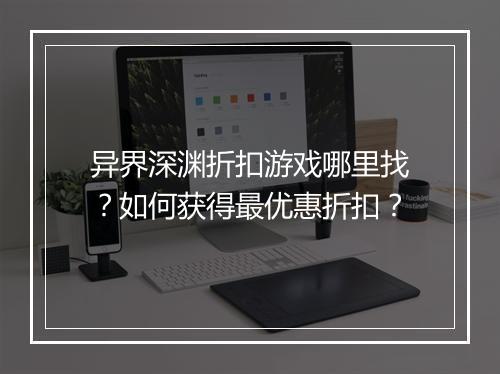 异界深渊折扣游戏哪里找？如何获得最优惠折扣？