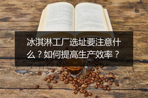 冰淇淋工厂选址要注意什么？如何提高生产效率？