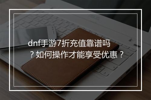 dnf手游7折充值靠谱吗？如何操作才能享受优惠？