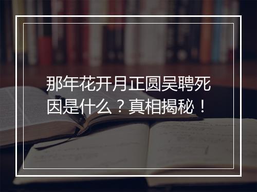 那年花开月正圆吴聘死因是什么？真相揭秘！