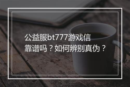 公益服bt777游戏信靠谱吗？如何辨别真伪？