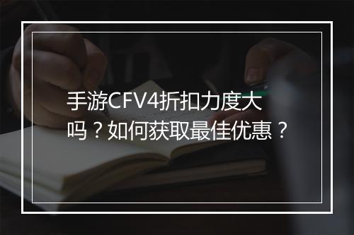 手游CFV4折扣力度大吗？如何获取最佳优惠？