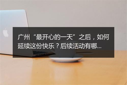 广州“最开心的一天”之后，如何延续这份快乐？后续活动有哪些？