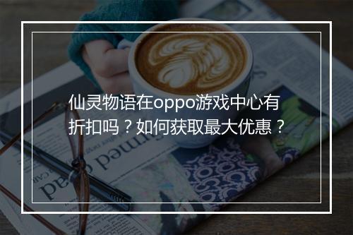 仙灵物语在oppo游戏中心有折扣吗？如何获取最大优惠？