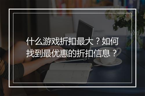 什么游戏折扣最大?如何找到最优惠的折扣信息?