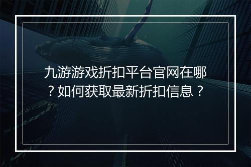 九游游戏折扣平台官网在哪？如何获取最新折扣信息？