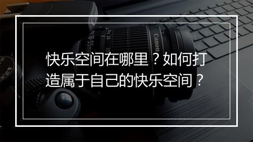 快乐空间在哪里？如何打造属于自己的快乐空间？