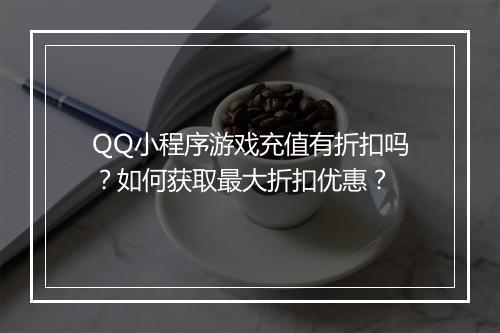 QQ小程序游戏充值有折扣吗？如何获取最大折扣优惠？
