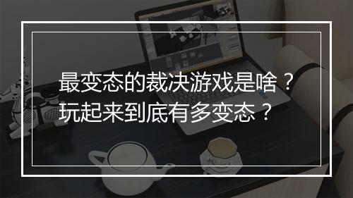 最变态的裁决游戏是啥？玩起来到底有多变态？