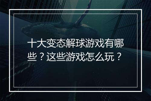 十大变态解球游戏有哪些?这些游戏怎么玩?