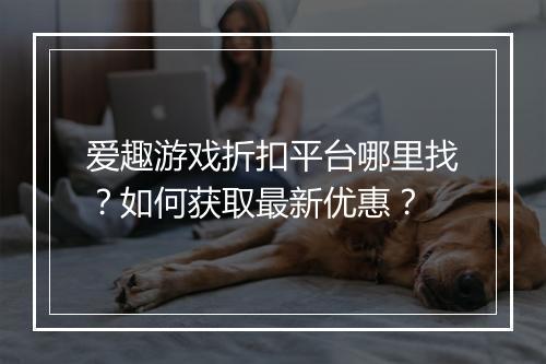 爱趣游戏折扣平台哪里找?如何获取最新优惠?