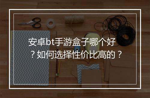 安卓bt手游盒子哪个好?如何选择性价比高的?