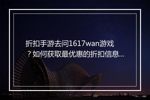 折扣手游去问1617wan游戏？如何获取最优惠的折扣信息？