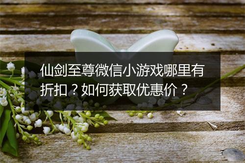 仙剑至尊微信小游戏哪里有折扣？如何获取优惠价？
