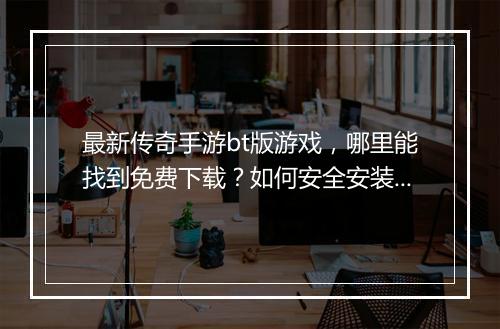 最新传奇手游bt版游戏，哪里能找到免费下载？如何安全安装？