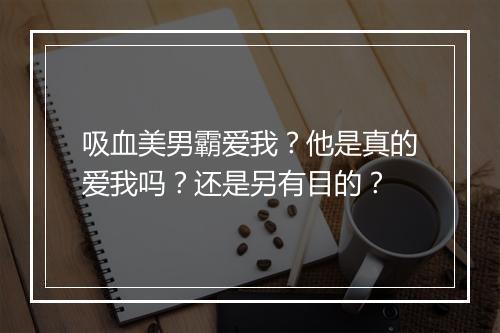 吸血美男霸爱我？他是真的爱我吗？还是另有目的？