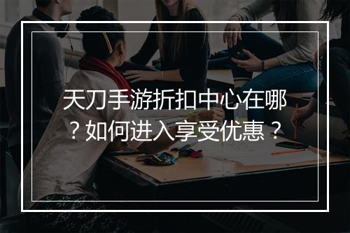 天刀手游折扣中心在哪?如何进入享受优惠?