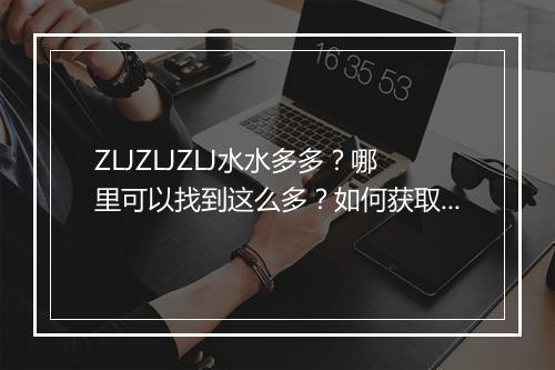 ZLJZLJZLJ水水多多?哪里可以找到这么多?如何获取?