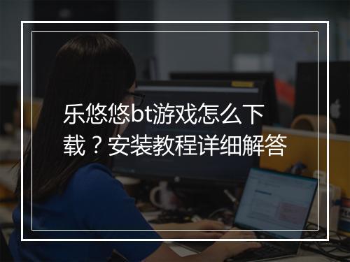 乐悠悠bt游戏怎么下载？安装教程详细解答