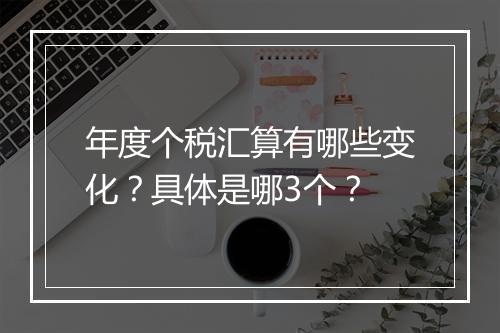 年度个税汇算有哪些变化？具体是哪3个？