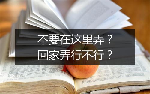 不要在这里弄？回家弄行不行？