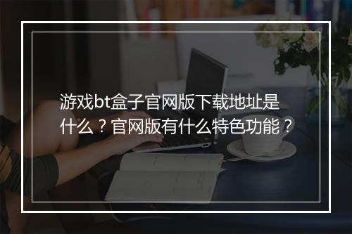 游戏bt盒子官网版下载地址是什么？官网版有什么特色功能？