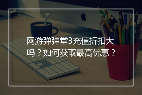 网游弹弹堂3充值折扣大吗?如何获取最高优惠?