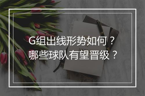 G组出线形势如何？哪些球队有望晋级？