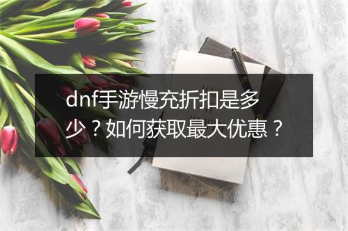 dnf手游慢充折扣是多少？如何获取最大优惠？