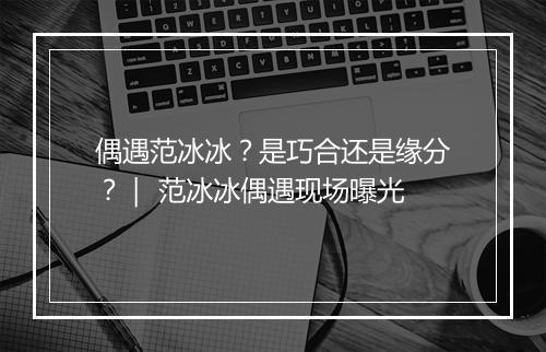 偶遇范冰冰？是巧合还是缘分？｜ 范冰冰偶遇现场曝光