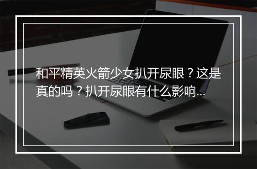 和平精英火箭少女扒开尿眼？这是真的吗？扒开尿眼有什么影响？