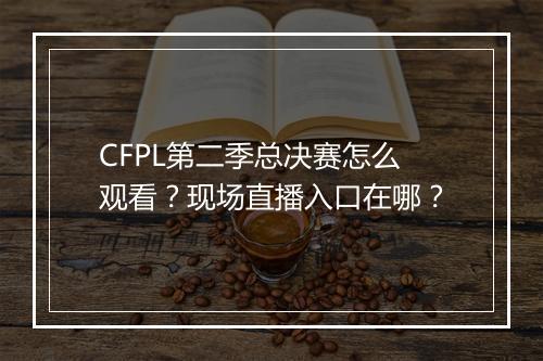 CFPL第二季总决赛怎么观看?现场直播入口在哪?