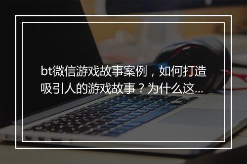 bt微信游戏故事案例，如何打造吸引人的游戏故事？为什么这样设计？