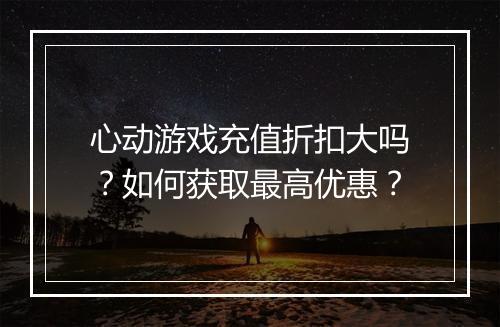 心动游戏充值折扣大吗？如何获取最高优惠？