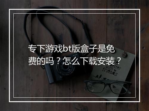 专下游戏bt版盒子是免费的吗？怎么下载安装？