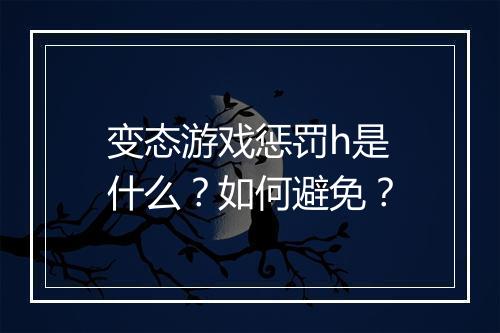 变态游戏惩罚h是什么？如何避免？