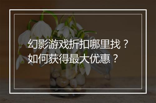 幻影游戏折扣哪里找？如何获得最大优惠？