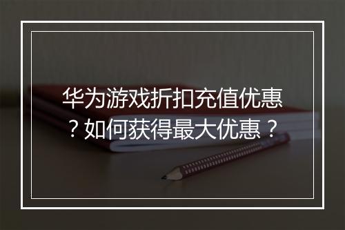 华为游戏折扣充值优惠？如何获得最大优惠？