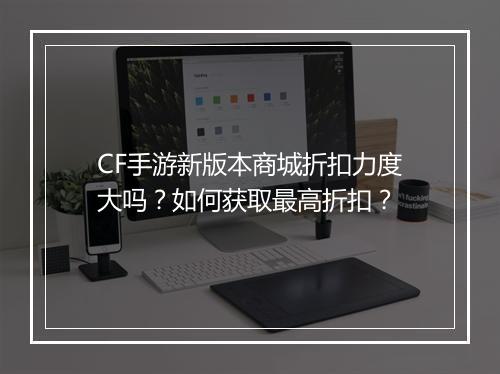 CF手游新版本商城折扣力度大吗?如何获取最高折扣?