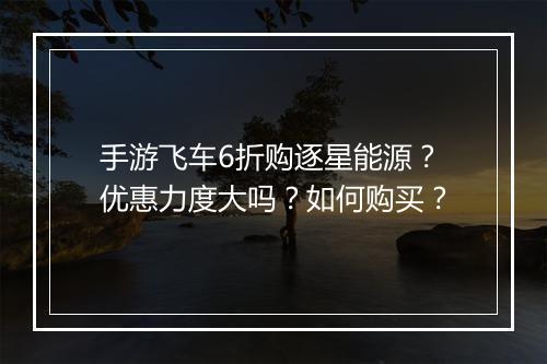 手游飞车6折购逐星能源?优惠力度大吗?如何购买?