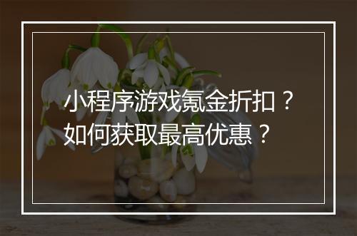 小程序游戏氪金折扣?如何获取最高优惠?