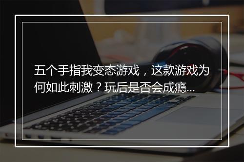 五个手指我变态游戏,这款游戏为何如此刺激?玩后是否会成瘾?