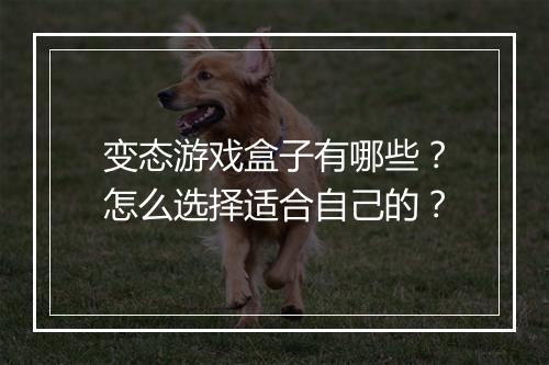变态游戏盒子有哪些？怎么选择适合自己的？