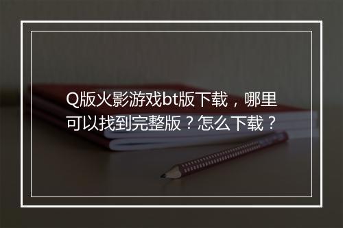 Q版火影游戏bt版下载，哪里可以找到完整版？怎么下载？